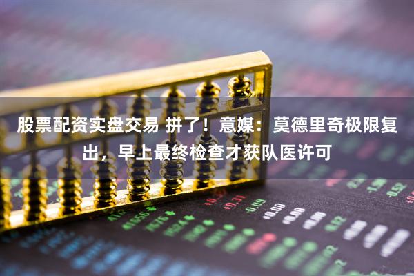 股票配资实盘交易 拼了！意媒：莫德里奇极限复出，早上最终检查才获队医许可