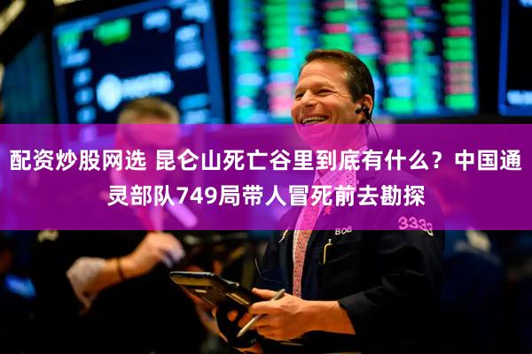 配资炒股网选 昆仑山死亡谷里到底有什么？中国通灵部队749局带人冒死前去勘探