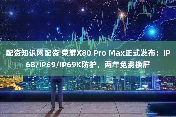 配资知识网配资 荣耀X80 Pro Max正式发布：IP68/IP69/IP69K防护，两年免费换屏