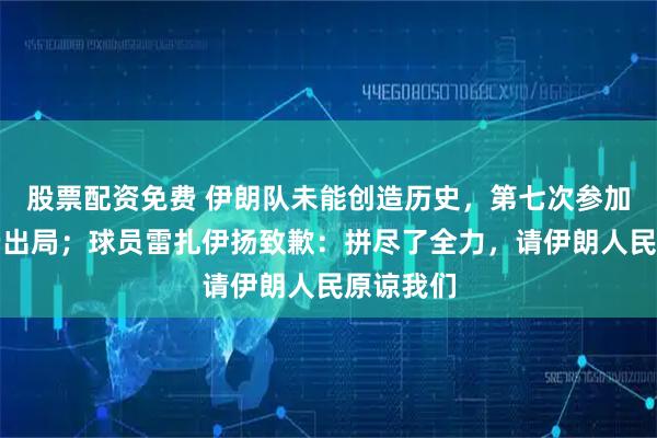 股票配资免费 伊朗队未能创造历史，第七次参加世界杯仍出局；球员雷扎伊扬致歉：拼尽了全力，请伊朗人民原谅我们