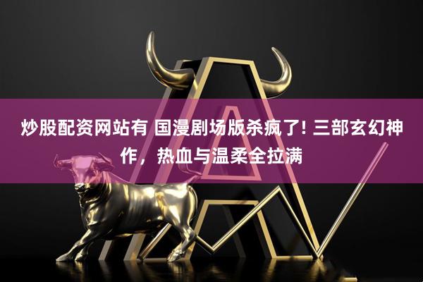 炒股配资网站有 国漫剧场版杀疯了! 三部玄幻神作，热血与温柔全拉满