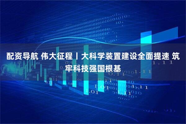 配资导航 伟大征程丨大科学装置建设全面提速 筑牢科技强国根基