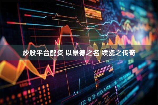 炒股平台配资 以景德之名 续瓷之传奇