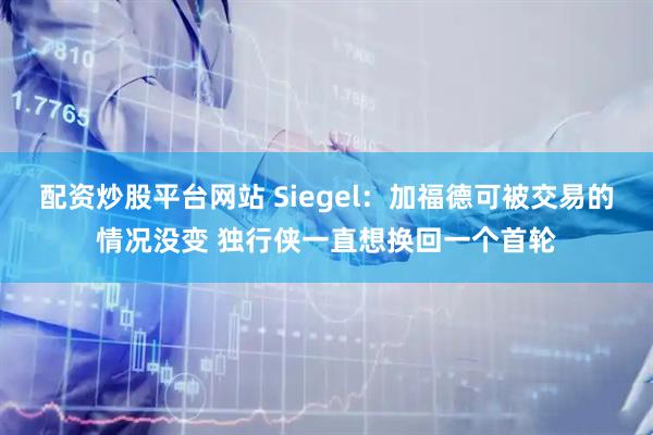 配资炒股平台网站 Siegel：加福德可被交易的情况没变 独行侠一直想换回一个首轮