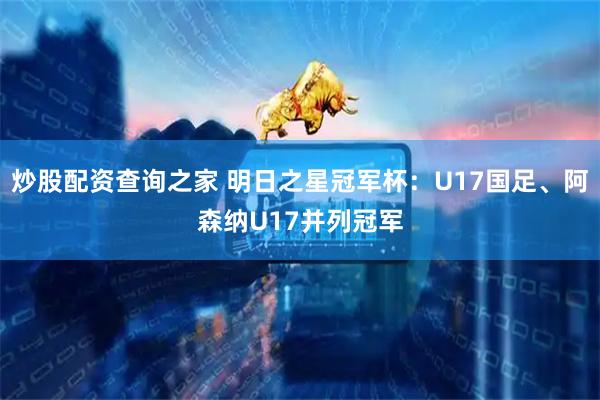 炒股配资查询之家 明日之星冠军杯：U17国足、阿森纳U17并列冠军